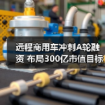 远程商用车冲刺A轮融资 布局300亿市值目标